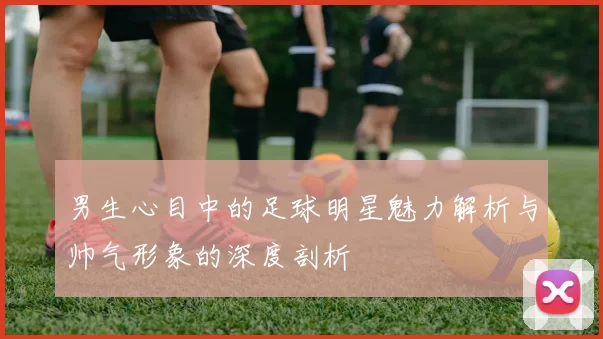 男生心目中的足球明星魅力解析与帅气形象的深度剖析