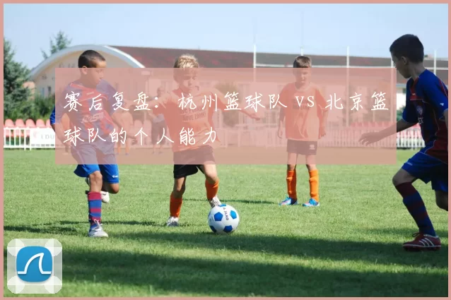 赛后复盘：杭州篮球队 vs 北京篮球队的个人能力