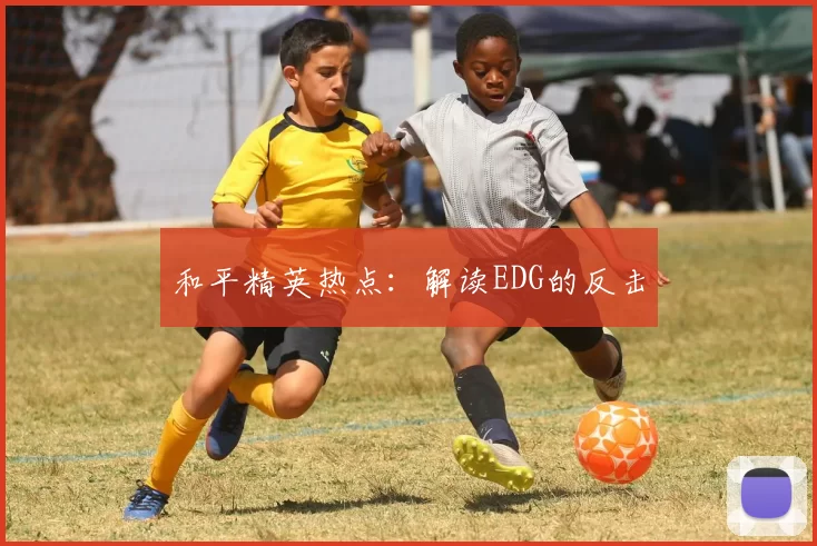 和平精英热点：解读EDG的反击