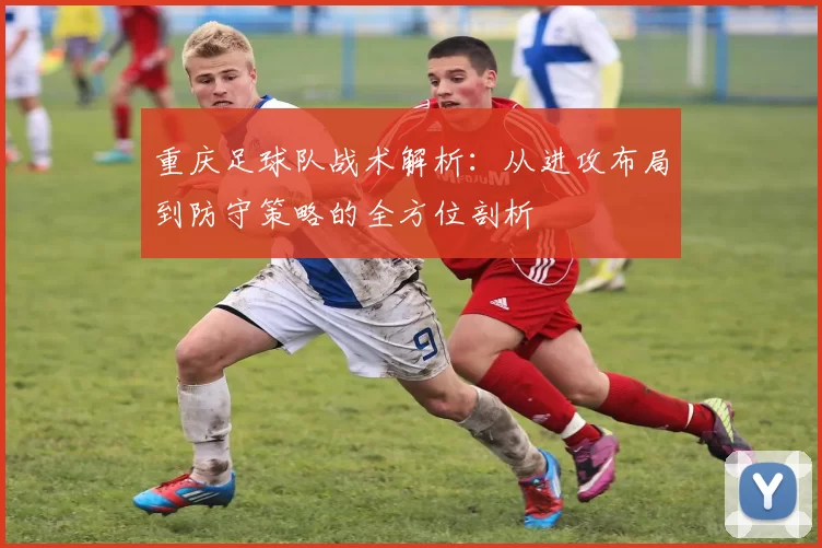 重庆足球队战术解析：从进攻布局到防守策略的全方位剖析