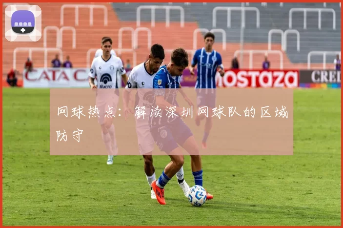 网球热点：解读深圳网球队的区域防守